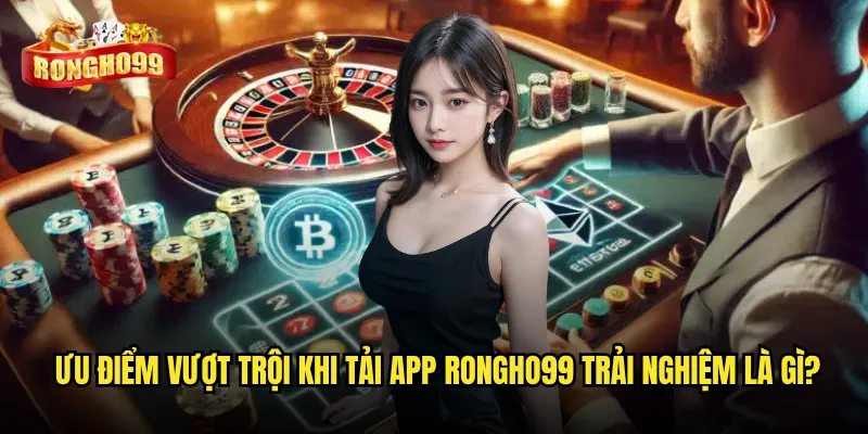 Ưu điểm vượt trội khi Tải app Rongho99 trải nghiệm là gì?